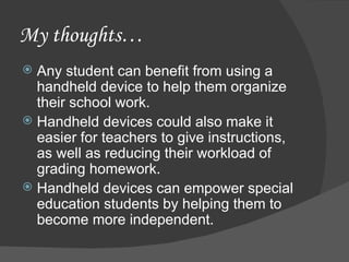 My thoughts… Any student can benefit from using a handheld device to help them organize their school work. Handheld devices could also make it easier for teachers to give instructions, as well as reducing their workload of grading homework. Handheld devices can empower special education students by helping them to become more independent. 
