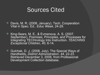 Sources Cited Davis, M. R. (2008, January). Tech. Cooperation Vital in Spec. Ed..  Educ Week , 24-29. King-Sears, M. E., & Evmenova, A. S. (2007, September). Premises, Principles, and Processes for Integrating TECHnology Into Instruction.  TEACHING Exceptional Children ,  40 , 6-14. Gulchak, D. J. (2008, July). The Special Ways of Handhelds.  District Administration ,  44 , 22-23. Retrieved December 3, 2008, from Professional Development Collection database. 