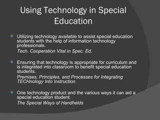 Using Technology in Special Education Utilizing technology available to assist special education students with the help of information technology professionals.  Tech. Cooperation Vital in Spec. Ed. Ensuring that technology is appropriate for curriculum and is integrated into classroom to benefit special education students.  Premises, Principles, and Processes for Integrating TECHnology Into Instruction One technology product and the various ways it can aid a special education student. The Special Ways of Handhelds 
