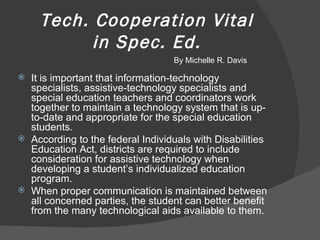 Tech. Cooperation Vital in Spec. Ed. It is important that information-technology specialists, assistive-technology specialists and special education teachers and coordinators work together to maintain a technology system that is up-to-date and appropriate for the special education students. According to the federal Individuals with Disabilities Education Act, districts are required to include consideration for assistive technology when developing a student’s individualized education program. When proper communication is maintained between all concerned parties, the student can better benefit from the many technological aids available to them. By Michelle R. Davis 