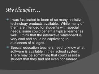 My thoughts… I was fascinated to learn of so many assistive technology products available.  While many of them are intended for students with special needs, some could benefit a typical learner as well.  I think that the interactive whiteboard is very cool and could be captivating to audiences of all ages. Special education teachers need to know what software is available in their school system.  There may be something that could assist a student that they had not even considered. 