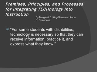 Premises, Principles, and Processes for Integrating TECHnology Into Instruction  “ For some students with disabilities, technology is necessary so that they can receive information, practice it, and express what they know.” By Margaret E. King-Sears and Anna S. Evmenova 