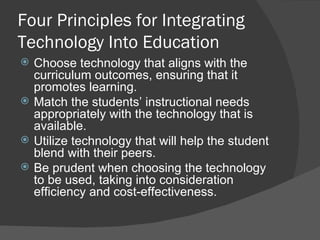 Four Principles for Integrating Technology Into Education Choose technology that aligns with the curriculum outcomes, ensuring that it promotes learning. Match the students’ instructional needs appropriately with the technology that is available. Utilize technology that will help the student blend with their peers. Be prudent when choosing the technology to be used, taking into consideration efficiency and cost-effectiveness. 