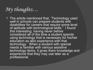 My thoughts… The article mentioned that, “Technology used well in schools can prepare students with disabilities for careers that require some level of aptitude with technological skills.”  I found this interesting, having never before considered all of the time a student spends using technology that is necessary for his/her education as also experience with that technology.  When a student with special needs is familiar with various assistive technology items, it gives them knowledge and experience that they may use later as a professional.  