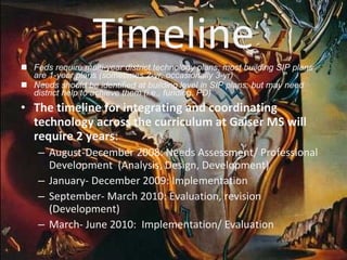 Timeline Feds require multi-year district technology plans; most building SIP plans are 1-year plans (sometimes 2-yr, occasionally 3-yr) Needs should be identified at building level in SIP plans, but may need district help to achieve them (i.e., funding, PD) The timeline for integrating and coordinating technology across the curriculum at Gaiser MS will require 2 years :  August-December 2008: Needs Assessment/ Professional Development  (Analysis, Design, Development) January- December 2009: Implementation September- March 2010: Evaluation, revision (Development) March- June 2010:  Implementation/ Evaluation 