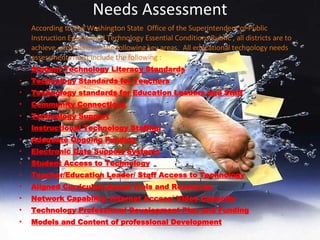 Needs Assessment According to The Washington State  Office of the Superintendent of Public Instruction Educational Technology Essential Conditions Rubric , all districts are to achieve  proficiency in the following key areas.  All educational technology needs assessments must include the following : Student Technology Literacy Standards Technology Standards for Teachers Technology standards for Education Leaders and Staff Community Connections Technology Support Instructional Technology Staffing Adequate Ongoing Funding Electronic Data Support Systems Student Access to Technology Teacher/Education Leader/ Staff Access to Technology Aligned Curriculum-based tools and Resources Network Capability/ Internet Access/ Video Capacity Technology Professional Development Plan and Funding Models and Content of professional Development 