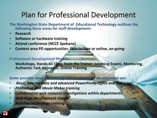 Plan for Professional Development The Washington State Department of  Educational Technology outlines the following focus areas for staff development:  Research  Software or hardware training Attend conference (NCCE Spokane) Content area PD opportunities- face-to-face or online,  on-going Professional Development Models: Workshops ,  Hands-on Labs, Train the Trainer, Learning Teams, Mentoring, Authentic Task Approach, Online Training Some possible ideas for building level professional development are: Basic, intermediate and advanced PowerPoint, Office and  Publisher Photoshop and Movie Maker training  Collaborative web resource investigations within departments Web Page development classes Assistive technology training 
