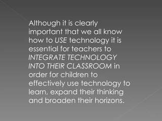 Although it is clearly important that we all know how to  USE  technology it is essential for teachers to  INTEGRATE TECHNOLOGY INTO THEIR CLASSROOM  in order for children to effectively use technology to learn, expand their thinking and broaden their horizons. 