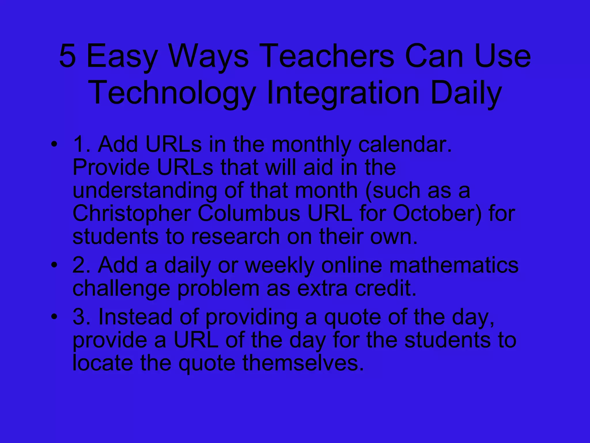 5 Easy Ways Teachers Can Use Technology Integration Daily 1. Add URLs in the monthly calendar.  Provide URLs that will aid in the understanding of that month (such as a Christopher Columbus URL for October) for students to research on their own. 2. Add a daily or weekly online mathematics challenge problem as extra credit. 3. Instead of providing a quote of the day, provide a URL of the day for the students to locate the quote themselves.  