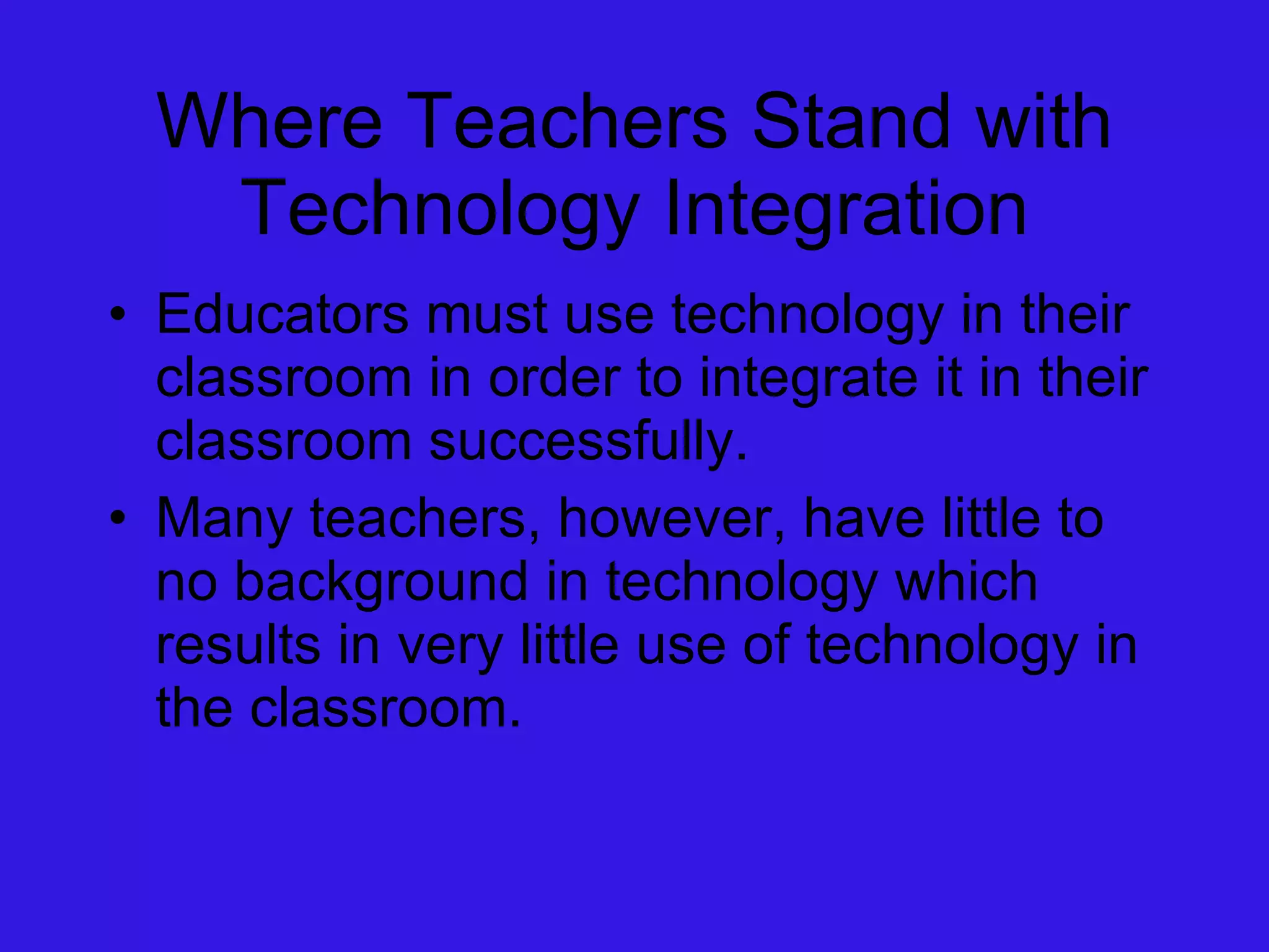 Where Teachers Stand with Technology Integration Educators must use technology in their classroom in order to integrate it in their classroom successfully. Many teachers, however, have little to no background in technology which results in very little use of technology in the classroom. 