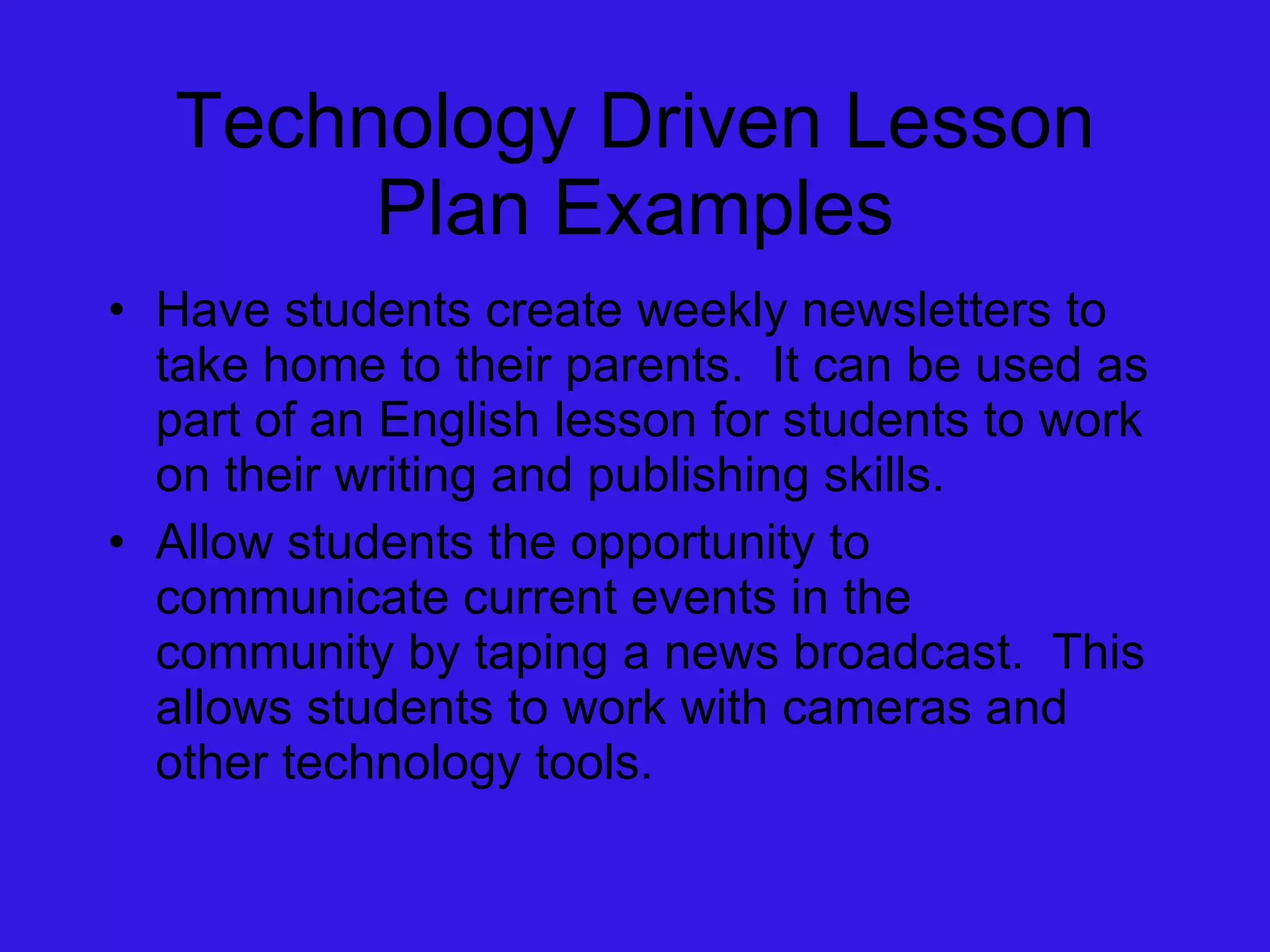 Technology Driven Lesson Plan Examples Have students create weekly newsletters to take home to their parents.  It can be used as part of an English lesson for students to work on their writing and publishing skills. Allow students the opportunity to communicate current events in the community by taping a news broadcast.  This allows students to work with cameras and other technology tools. 