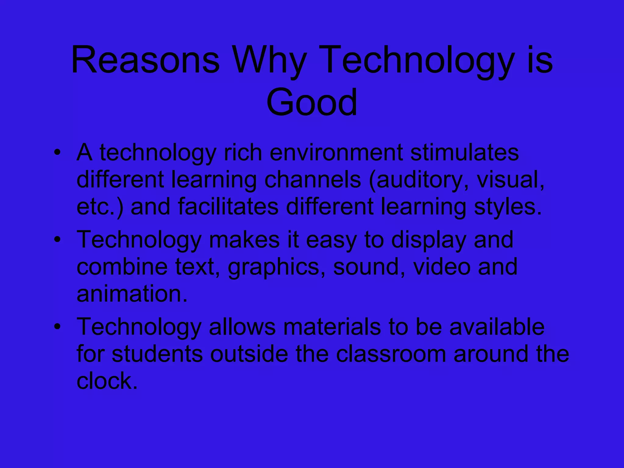 Reasons Why Technology is Good A technology rich environment stimulates different learning channels (auditory, visual, etc.) and facilitates different learning styles. Technology makes it easy to display and combine text, graphics, sound, video and animation. Technology allows materials to be available for students outside the classroom around the clock. 
