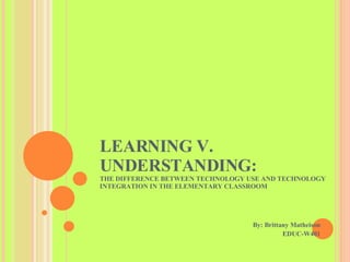 LEARNING V. UNDERSTANDING:  THE DIFFERENCE BETWEEN TECHNOLOGY USE AND TECHNOLOGY INTEGRATION IN THE ELEMENTARY CLASSROOM By: Brittany Matheison EDUC-W401 