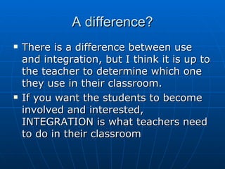A difference? There is a difference between use and integration, but I think it is up to the teacher to determine which one they use in their classroom.  If you want the students to become involved and interested, INTEGRATION is what teachers need to do in their classroom 