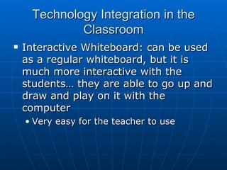 Technology Integration in the Classroom Interactive Whiteboard: can be used as a regular whiteboard, but it is much more interactive with the students… they are able to go up and draw and play on it with the computer Very easy for the teacher to use 