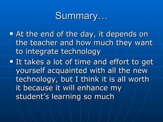 Summary… At the end of the day, it depends on the teacher and how much they want to integrate technology It takes a lot of time and effort to get yourself acquainted with all the new technology, but I think it is all worth it because it will enhance my student’s learning so much 