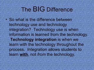 The  BIG  Difference So what is the difference between technology use and technology integration?  Technology use is when information is learned from the technology.  Technology integration  is when we learn with the technology throughout the process.  Integration allows students to learn  with , not  from  the technology. 