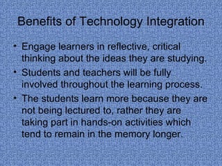 Benefits of Technology Integration Engage learners in reflective, critical thinking about the ideas they are studying. Students and teachers will be fully involved throughout the learning process. The students learn more because they are not being lectured to, rather they are taking part in hands-on activities which tend to remain in the memory longer. 