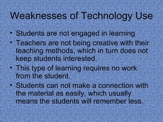 Weaknesses of Technology Use Students are not engaged in learning Teachers are not being creative with their teaching methods, which in turn does not keep students interested. This type of learning requires no work from the student. Students can not make a connection with the material as easily, which usually means the students will remember less. 