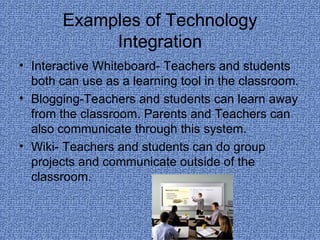 Examples of Technology Integration Interactive Whiteboard- Teachers and students both can use as a learning tool in the classroom. Blogging-Teachers and students can learn away from the classroom. Parents and Teachers can also communicate through this system. Wiki- Teachers and students can do group projects and communicate outside of the classroom. 