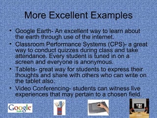 More Excellent Examples Google Earth- An excellent way to learn about the earth through use of the internet. Classroom Performance Systems (CPS)- a great way to conduct quizzes during class and take attendance. Every student is tuned in on a screen and everyone is anonymous. Tablets- great way for students to express their thoughts and share with others who can write on the tablet also. Video Conferencing- students can witness live experiences that may pertain to a chosen field. 
