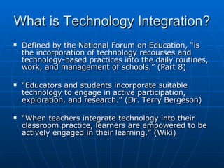 What is Technology Integration? <ul><li>Defined by the National Forum on Education, “is the incorporation of technology re...