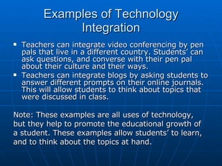 Examples of Technology Integration <ul><li>Teachers can integrate video conferencing by pen pals that live in a different ...