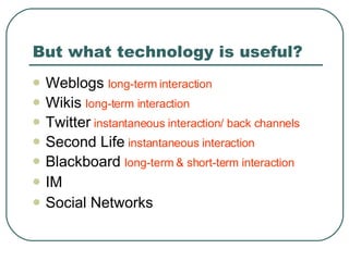 But what technology is useful? Weblogs  long-term interaction Wikis  long-term interaction Twitter   instantaneous interaction/ back channels Second Life  instantaneous interaction Blackboard  long-term & short-term interaction IM Social Networks 