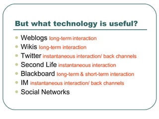 But what technology is useful? Weblogs  long-term interaction Wikis  long-term interaction Twitter   instantaneous interaction/ back channels Second Life  instantaneous interaction Blackboard  long-term & short-term interaction IM  instantaneous interaction/ back channels Social Networks 