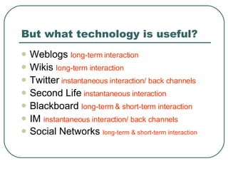 But what technology is useful? Weblogs  long-term interaction Wikis  long-term interaction Twitter   instantaneous interaction/ back channels Second Life  instantaneous interaction Blackboard  long-term & short-term interaction IM  instantaneous interaction/ back channels Social Networks  long-term & short-term interaction 