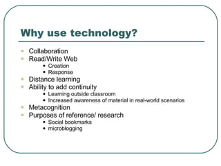 Why use technology? Collaboration Read/Write Web Creation Response Distance learning Ability to add continuity  Learning outside classroom Increased awareness of material in real-world scenarios Metacognition Purposes of reference/ research Social bookmarks microblogging 