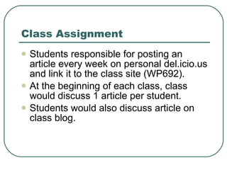 Class Assignment Students responsible for posting an article every week on personal del.icio.us and link it to the class site (WP692). At the beginning of each class, class would discuss 1 article per student. Students would also discuss article on class blog. 