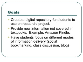 Goals Create a digital repository for students to use on research/ project. Provide new information not covered in textbooks.  Example: Amazon Kindle. Have students focus on different modes of information delivery (social bookmarking, class discussion, blog) 