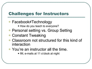 Challenges for Instructors Facebook ≠Technology How do you teach to everyone? Personal setting vs. Group Setting Constant Tweaking Classroom not structured for this kind of interaction You’re an instructor all the time.  IM, e-mails at 11 o’clock at night 