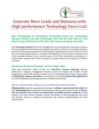 Generate More Leads and Business with
High performance Technology Users List!

Buy Prepackaged & Customized Technology Users List, Technology
Decision Makers List And Technology Users By SIC Code That Let You
Reach Targeted Markets In The USA, UK, Canada, Europe & Australia!

The technology industry has forever changed the way we do business. Serving as a beacon
that constantly illuminates future possibilities, this sector continues to streamline business
processes utilizing increasing levels of technological sophistication. And as a direct result of
this all encompassing influence, a steadily increasing flow of investment has found its way
to the business software sector over the years. As of 2010, information technology is a
trillion dollar industry that evolves everyday to support almost every aspect of a modern
economy.

Enterprise Resource Planning - At Your Finger Tips!
Most large businesses today actively use enterprise resource planning software
platforms to integrate management functions across the length and breadth of their
organizations. Since ERP extends to almost every core industry, there exists a huge market
for third party software providers in the business of creating custom ERP applications
to suit the individual operating procedures of different businesses.


And we, at Thomson Data, make sure you can effectively tap into that market.
Thomson Data provides unparalleled coverage of software users across the world. We
have technology lists of hundreds of thousands of software users that actively use Oracle,
SAP, JD Edwards and a horde of related ERP and DBMS software platforms. These
software user lists contain complete contact information of key management personnel
and decision makers in charge of purchasing and software implementation for their
organizations.
 