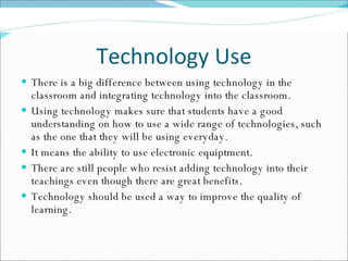 Technology Use There is a big difference between using technology in the classroom and integrating technology into the classroom.  Using technology makes sure that students have a good understanding on how to use a wide range of technologies, such as the one that they will be using everyday. It means the ability to use electronic equiptment. There are still people who resist adding technology into their teachings even though there are great benefits.  Technology should be used a way to improve the quality of learning. 