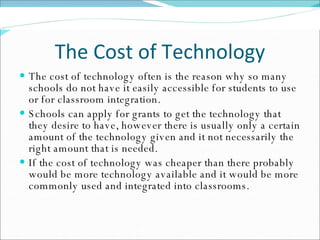 The Cost of Technology The cost of technology often is the reason why so many schools do not have it easily accessible for students to use or for classroom integration.  Schools can apply for grants to get the technology that they desire to have, however there is usually only a certain amount of the technology given and it not necessarily the right amount that is needed.  If the cost of technology was cheaper than there probably would be more technology available and it would be more commonly used and integrated into classrooms.  