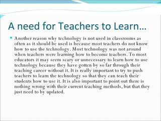A need for Teachers to Learn… Another reason why technology is not used in classrooms as often as it should be used is because most teachers do not know how to use the technology. Most technology was not around when teachers were learning how to become teachers. To most educators it may seem scary or unnecessary to learn how to use technology because they have gotten by so far through their teaching career without it. It is really important to try to push teachers to learn the technology so that they can teach their students how to use it. It is also important to point out there is nothing wrong with their current teaching methods, but that they just need to by updated.  