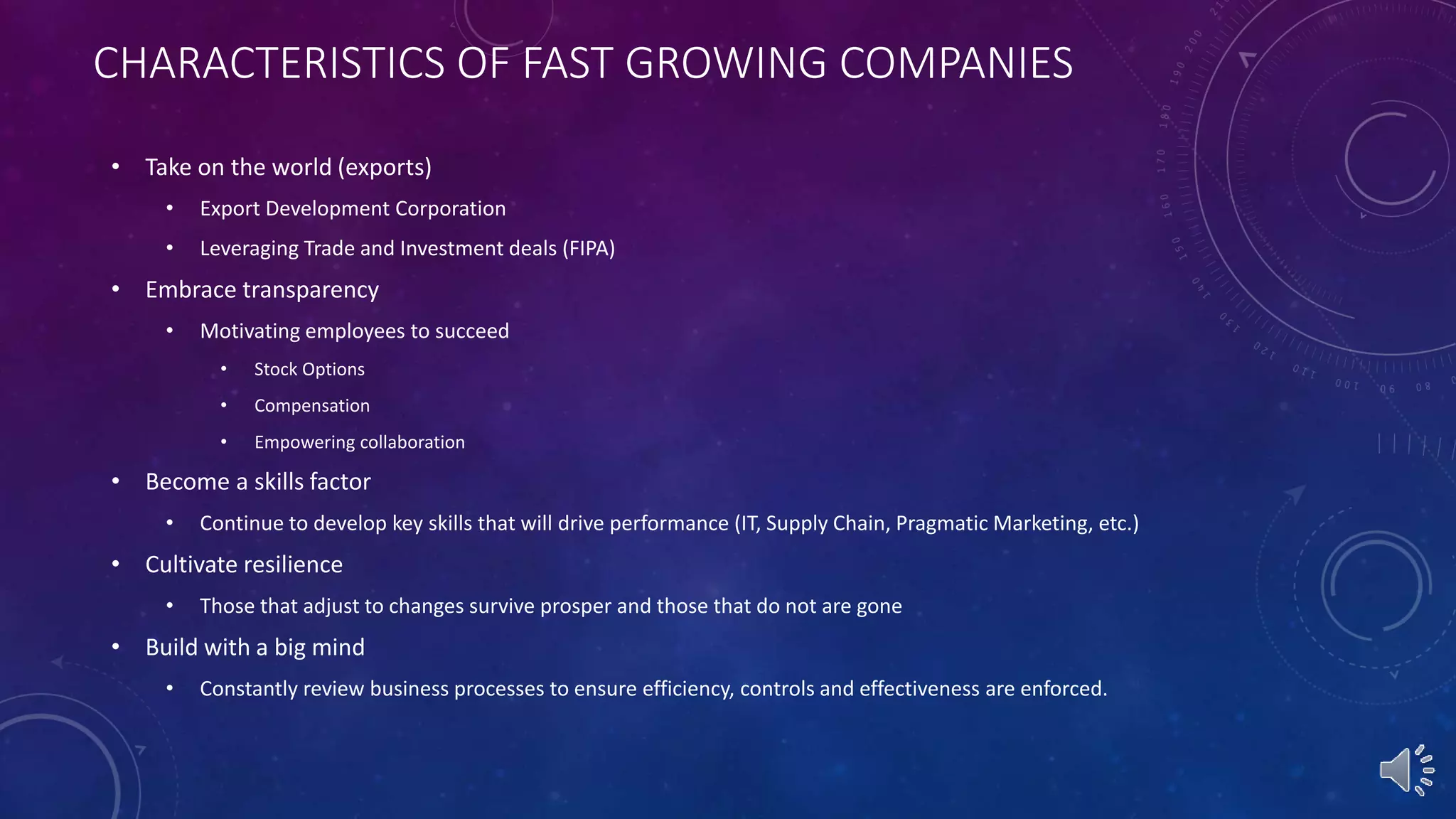 CHARACTERISTICS OF FAST GROWING COMPANIES
• Take on the world (exports)
• Export Development Corporation
• Leveraging Trade and Investment deals (FIPA)
• Embrace transparency
• Motivating employees to succeed
• Stock Options
• Compensation
• Empowering collaboration
• Become a skills factor
• Continue to develop key skills that will drive performance (IT, Supply Chain, Pragmatic Marketing, etc.)
• Cultivate resilience
• Those that adjust to changes survive prosper and those that do not are gone
• Build with a big mind
• Constantly review business processes to ensure efficiency, controls and effectiveness are enforced.
 