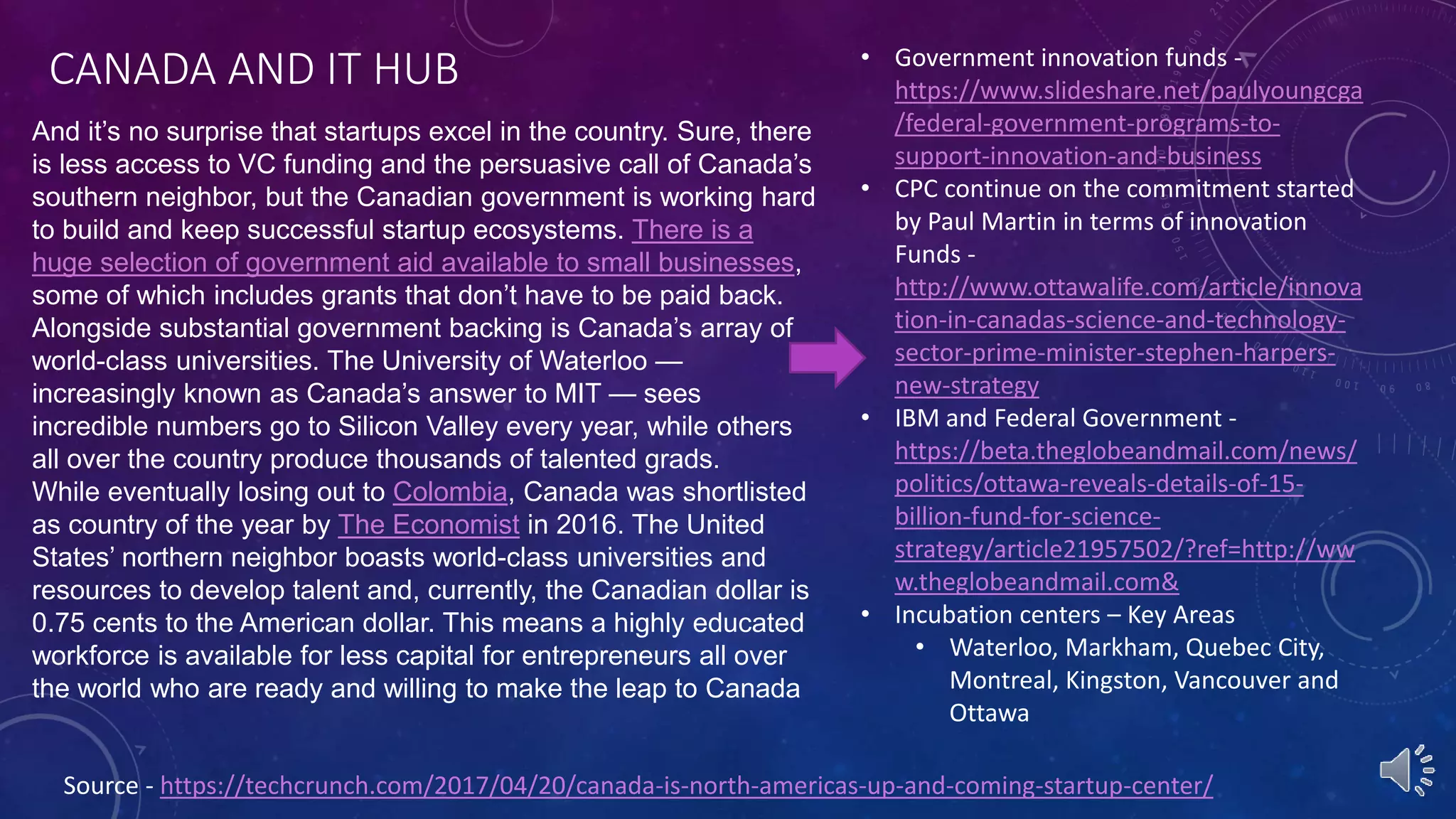 CANADA AND IT HUB
Source - https://techcrunch.com/2017/04/20/canada-is-north-americas-up-and-coming-startup-center/
And it’s no surprise that startups excel in the country. Sure, there
is less access to VC funding and the persuasive call of Canada’s
southern neighbor, but the Canadian government is working hard
to build and keep successful startup ecosystems. There is a
huge selection of government aid available to small businesses,
some of which includes grants that don’t have to be paid back.
Alongside substantial government backing is Canada’s array of
world-class universities. The University of Waterloo —
increasingly known as Canada’s answer to MIT — sees
incredible numbers go to Silicon Valley every year, while others
all over the country produce thousands of talented grads.
While eventually losing out to Colombia, Canada was shortlisted
as country of the year by The Economist in 2016. The United
States’ northern neighbor boasts world-class universities and
resources to develop talent and, currently, the Canadian dollar is
0.75 cents to the American dollar. This means a highly educated
workforce is available for less capital for entrepreneurs all over
the world who are ready and willing to make the leap to Canada
• Government innovation funds -
https://www.slideshare.net/paulyoungcga
/federal-government-programs-to-
support-innovation-and-business
• CPC continue on the commitment started
by Paul Martin in terms of innovation
Funds -
http://www.ottawalife.com/article/innova
tion-in-canadas-science-and-technology-
sector-prime-minister-stephen-harpers-
new-strategy
• IBM and Federal Government -
https://beta.theglobeandmail.com/news/
politics/ottawa-reveals-details-of-15-
billion-fund-for-science-
strategy/article21957502/?ref=http://ww
w.theglobeandmail.com&
• Incubation centers – Key Areas
• Waterloo, Markham, Quebec City,
Montreal, Kingston, Vancouver and
Ottawa
 