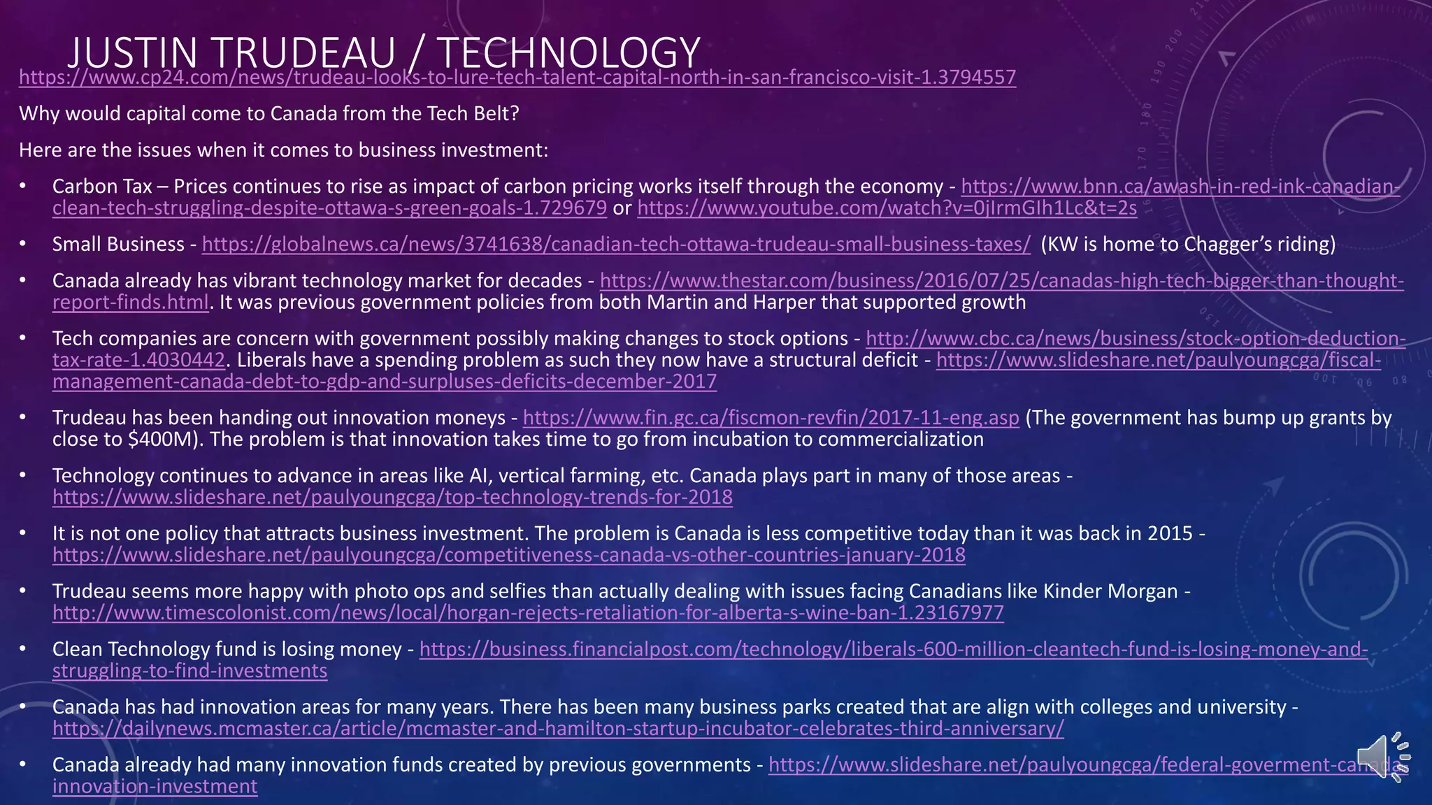 JUSTIN TRUDEAU / TECHNOLOGYhttps://www.cp24.com/news/trudeau-looks-to-lure-tech-talent-capital-north-in-san-francisco-visit-1.3794557
Why would capital come to Canada from the Tech Belt?
Here are the issues when it comes to business investment:
• Carbon Tax – Prices continues to rise as impact of carbon pricing works itself through the economy - https://www.bnn.ca/awash-in-red-ink-canadian-
clean-tech-struggling-despite-ottawa-s-green-goals-1.729679 or https://www.youtube.com/watch?v=0jIrmGIh1Lc&t=2s
• Small Business - https://globalnews.ca/news/3741638/canadian-tech-ottawa-trudeau-small-business-taxes/ (KW is home to Chagger’s riding)
• Canada already has vibrant technology market for decades - https://www.thestar.com/business/2016/07/25/canadas-high-tech-bigger-than-thought-
report-finds.html. It was previous government policies from both Martin and Harper that supported growth
• Tech companies are concern with government possibly making changes to stock options - http://www.cbc.ca/news/business/stock-option-deduction-
tax-rate-1.4030442. Liberals have a spending problem as such they now have a structural deficit - https://www.slideshare.net/paulyoungcga/fiscal-
management-canada-debt-to-gdp-and-surpluses-deficits-december-2017
• Trudeau has been handing out innovation moneys - https://www.fin.gc.ca/fiscmon-revfin/2017-11-eng.asp (The government has bump up grants by
close to $400M). The problem is that innovation takes time to go from incubation to commercialization
• Technology continues to advance in areas like AI, vertical farming, etc. Canada plays part in many of those areas -
https://www.slideshare.net/paulyoungcga/top-technology-trends-for-2018
• It is not one policy that attracts business investment. The problem is Canada is less competitive today than it was back in 2015 -
https://www.slideshare.net/paulyoungcga/competitiveness-canada-vs-other-countries-january-2018
• Trudeau seems more happy with photo ops and selfies than actually dealing with issues facing Canadians like Kinder Morgan -
http://www.timescolonist.com/news/local/horgan-rejects-retaliation-for-alberta-s-wine-ban-1.23167977
• Clean Technology fund is losing money - https://business.financialpost.com/technology/liberals-600-million-cleantech-fund-is-losing-money-and-
struggling-to-find-investments
• Canada has had innovation areas for many years. There has been many business parks created that are align with colleges and university -
https://dailynews.mcmaster.ca/article/mcmaster-and-hamilton-startup-incubator-celebrates-third-anniversary/
• Canada already had many innovation funds created by previous governments - https://www.slideshare.net/paulyoungcga/federal-goverment-canada-
innovation-investment
 
