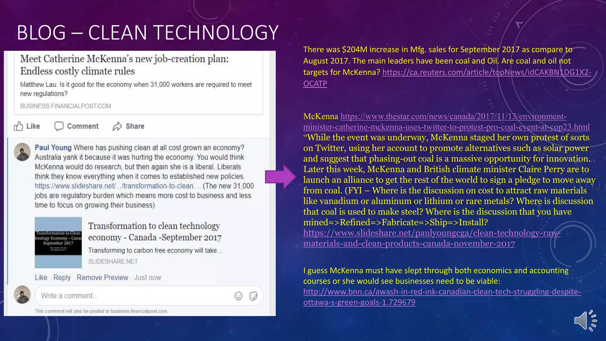 BLOG – CLEAN TECHNOLOGY
There was $204M increase in Mfg. sales for September 2017 as compare to
August 2017. The main leaders have been coal and Oil. Are coal and oil not
targets for McKenna? https://ca.reuters.com/article/topNews/idCAKBN1DG1X2-
OCATP
McKenna https://www.thestar.com/news/canada/2017/11/13/environment-
minister-catherine-mckenna-uses-twitter-to-protest-pro-coal-event-at-cop23.html
“While the event was underway, McKenna staged her own protest of sorts
on Twitter, using her account to promote alternatives such as solar power
and suggest that phasing-out coal is a massive opportunity for innovation.
Later this week, McKenna and British climate minister Claire Perry are to
launch an alliance to get the rest of the world to sign a pledge to move away
from coal. (FYI – Where is the discussion on cost to attract raw materials
like vanadium or aluminum or lithium or rare metals? Where is discussion
that coal is used to make steel? Where is the discussion that you have
mined=>Refined=>Fabricate=>Ship=>Install?
https://www.slideshare.net/paulyoungcga/clean-technology-raw-
materials-and-clean-products-canada-november-2017
I guess McKenna must have slept through both economics and accounting
courses or she would see businesses need to be viable:
http://www.bnn.ca/awash-in-red-ink-canadian-clean-tech-struggling-despite-
ottawa-s-green-goals-1.729679
 