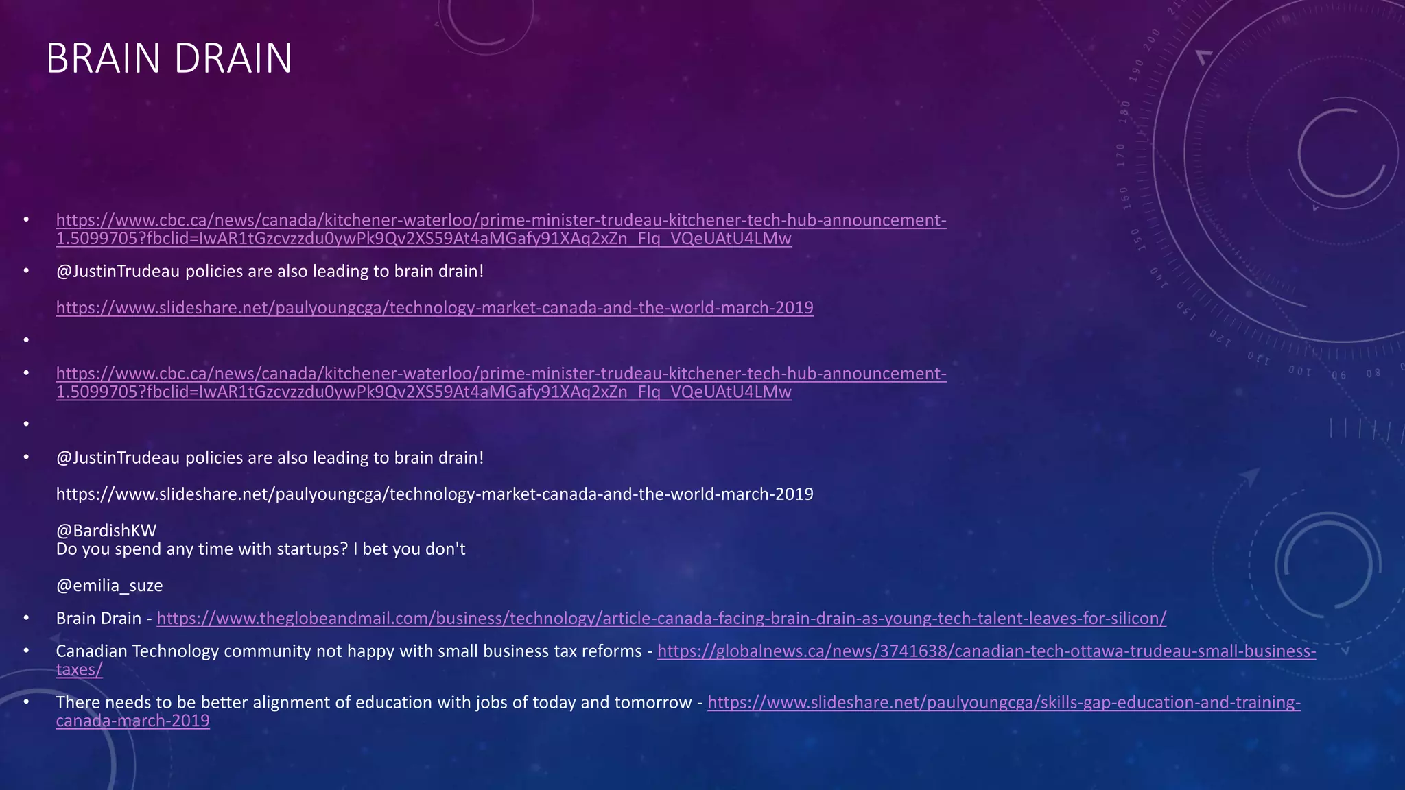 BRAIN DRAIN
• https://www.cbc.ca/news/canada/kitchener-waterloo/prime-minister-trudeau-kitchener-tech-hub-announcement-
1.5099705?fbclid=IwAR1tGzcvzzdu0ywPk9Qv2XS59At4aMGafy91XAq2xZn_FIq_VQeUAtU4LMw
• @JustinTrudeau policies are also leading to brain drain!
https://www.slideshare.net/paulyoungcga/technology-market-canada-and-the-world-march-2019
•
• https://www.cbc.ca/news/canada/kitchener-waterloo/prime-minister-trudeau-kitchener-tech-hub-announcement-
1.5099705?fbclid=IwAR1tGzcvzzdu0ywPk9Qv2XS59At4aMGafy91XAq2xZn_FIq_VQeUAtU4LMw
•
• @JustinTrudeau policies are also leading to brain drain!
https://www.slideshare.net/paulyoungcga/technology-market-canada-and-the-world-march-2019
@BardishKW
Do you spend any time with startups? I bet you don't
@emilia_suze
• Brain Drain - https://www.theglobeandmail.com/business/technology/article-canada-facing-brain-drain-as-young-tech-talent-leaves-for-silicon/
• Canadian Technology community not happy with small business tax reforms - https://globalnews.ca/news/3741638/canadian-tech-ottawa-trudeau-small-business-
taxes/
• There needs to be better alignment of education with jobs of today and tomorrow - https://www.slideshare.net/paulyoungcga/skills-gap-education-and-training-
canada-march-2019
 