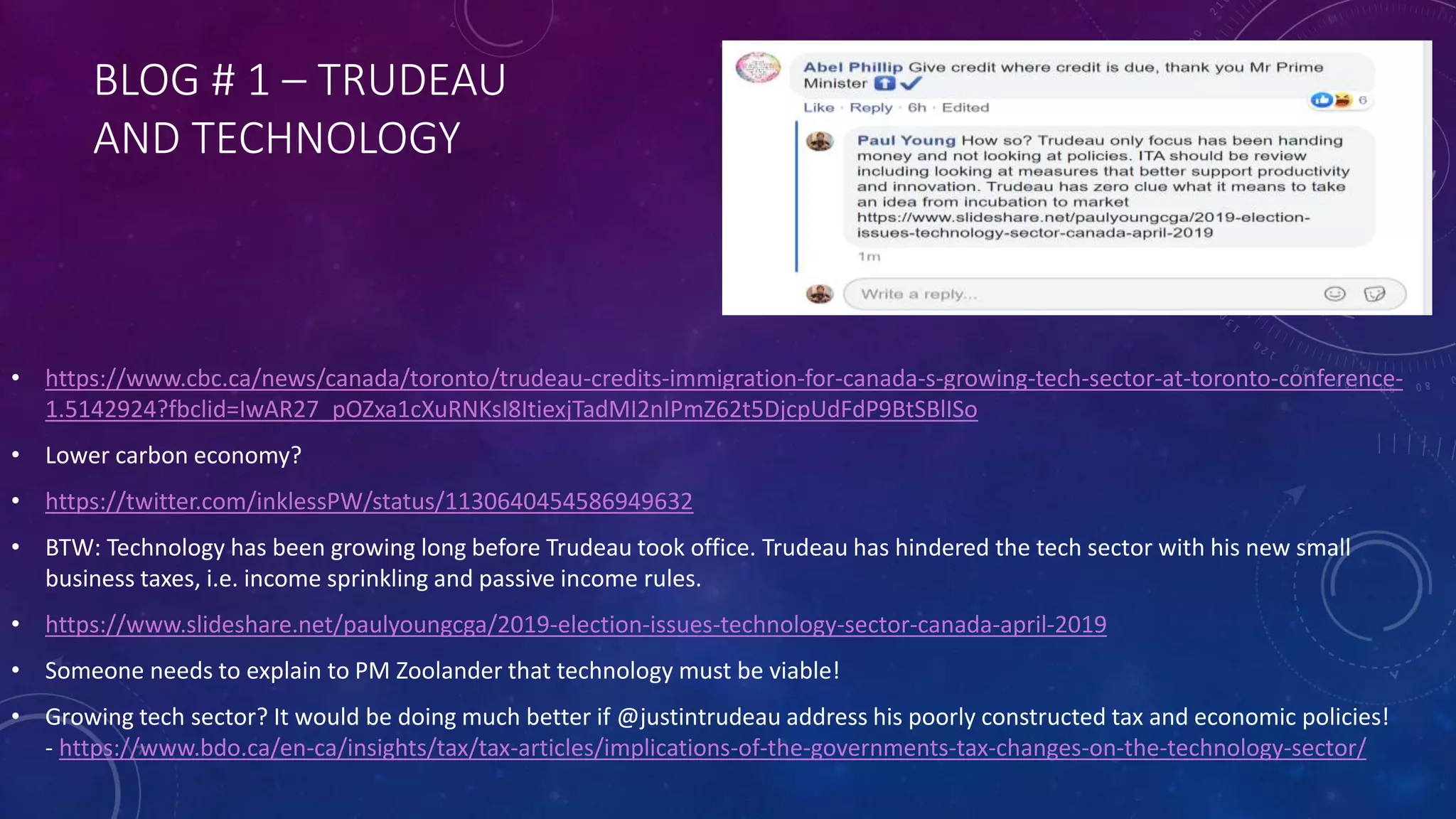 BLOG # 1 – TRUDEAU
AND TECHNOLOGY
• https://www.cbc.ca/news/canada/toronto/trudeau-credits-immigration-for-canada-s-growing-tech-sector-at-toronto-conference-
1.5142924?fbclid=IwAR27_pOZxa1cXuRNKsI8ItiexjTadMI2nIPmZ62t5DjcpUdFdP9BtSBlISo
• Lower carbon economy?
• https://twitter.com/inklessPW/status/1130640454586949632
• BTW: Technology has been growing long before Trudeau took office. Trudeau has hindered the tech sector with his new small
business taxes, i.e. income sprinkling and passive income rules.
• https://www.slideshare.net/paulyoungcga/2019-election-issues-technology-sector-canada-april-2019
• Someone needs to explain to PM Zoolander that technology must be viable!
• Growing tech sector? It would be doing much better if @justintrudeau address his poorly constructed tax and economic policies!
- https://www.bdo.ca/en-ca/insights/tax/tax-articles/implications-of-the-governments-tax-changes-on-the-technology-sector/
 