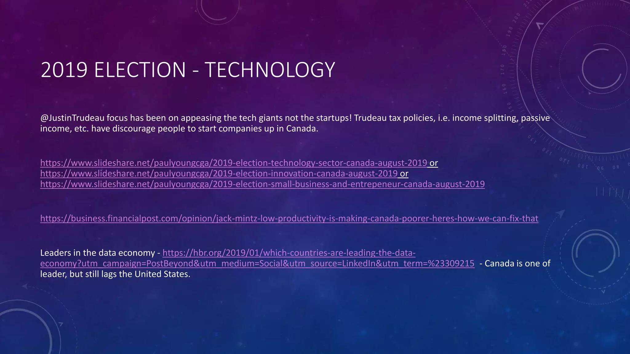 2019 ELECTION - TECHNOLOGY
@JustinTrudeau focus has been on appeasing the tech giants not the startups! Trudeau tax policies, i.e. income splitting, passive
income, etc. have discourage people to start companies up in Canada.
https://www.slideshare.net/paulyoungcga/2019-election-technology-sector-canada-august-2019 or
https://www.slideshare.net/paulyoungcga/2019-election-innovation-canada-august-2019 or
https://www.slideshare.net/paulyoungcga/2019-election-small-business-and-entrepeneur-canada-august-2019
https://business.financialpost.com/opinion/jack-mintz-low-productivity-is-making-canada-poorer-heres-how-we-can-fix-that
Leaders in the data economy - https://hbr.org/2019/01/which-countries-are-leading-the-data-
economy?utm_campaign=PostBeyond&utm_medium=Social&utm_source=LinkedIn&utm_term=%23309215 - Canada is one of
leader, but still lags the United States.
 