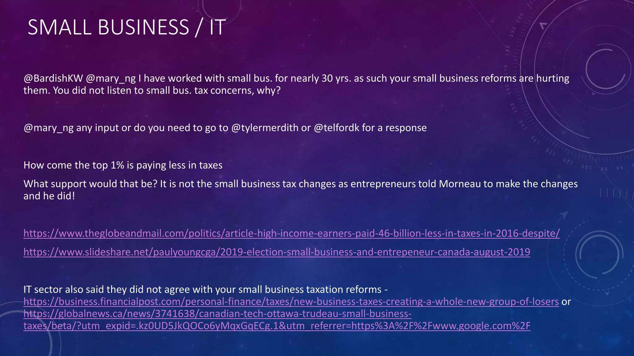 SMALL BUSINESS / IT
@BardishKW @mary_ng I have worked with small bus. for nearly 30 yrs. as such your small business reforms are hurting
them. You did not listen to small bus. tax concerns, why?
@mary_ng any input or do you need to go to @tylermerdith or @telfordk for a response
How come the top 1% is paying less in taxes
What support would that be? It is not the small business tax changes as entrepreneurs told Morneau to make the changes
and he did!
https://www.theglobeandmail.com/politics/article-high-income-earners-paid-46-billion-less-in-taxes-in-2016-despite/
https://www.slideshare.net/paulyoungcga/2019-election-small-business-and-entrepeneur-canada-august-2019
IT sector also said they did not agree with your small business taxation reforms -
https://business.financialpost.com/personal-finance/taxes/new-business-taxes-creating-a-whole-new-group-of-losers or
https://globalnews.ca/news/3741638/canadian-tech-ottawa-trudeau-small-business-
taxes/beta/?utm_expid=.kz0UD5JkQOCo6yMqxGqECg.1&utm_referrer=https%3A%2F%2Fwww.google.com%2F
 