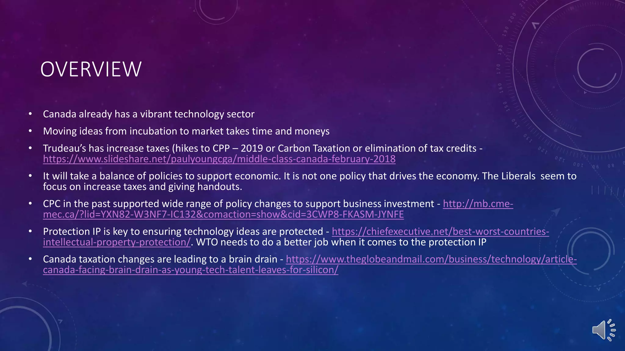 OVERVIEW
• Canada already has a vibrant technology sector
• Moving ideas from incubation to market takes time and moneys
• Trudeau’s has increase taxes (hikes to CPP – 2019 or Carbon Taxation or elimination of tax credits -
https://www.slideshare.net/paulyoungcga/middle-class-canada-february-2018
• It will take a balance of policies to support economic. It is not one policy that drives the economy. The Liberals seem to
focus on increase taxes and giving handouts.
• CPC in the past supported wide range of policy changes to support business investment - http://mb.cme-
mec.ca/?lid=YXN82-W3NF7-IC132&comaction=show&cid=3CWP8-FKASM-JYNFE
• Protection IP is key to ensuring technology ideas are protected - https://chiefexecutive.net/best-worst-countries-
intellectual-property-protection/. WTO needs to do a better job when it comes to the protection IP
• Canada taxation changes are leading to a brain drain - https://www.theglobeandmail.com/business/technology/article-
canada-facing-brain-drain-as-young-tech-talent-leaves-for-silicon/
 