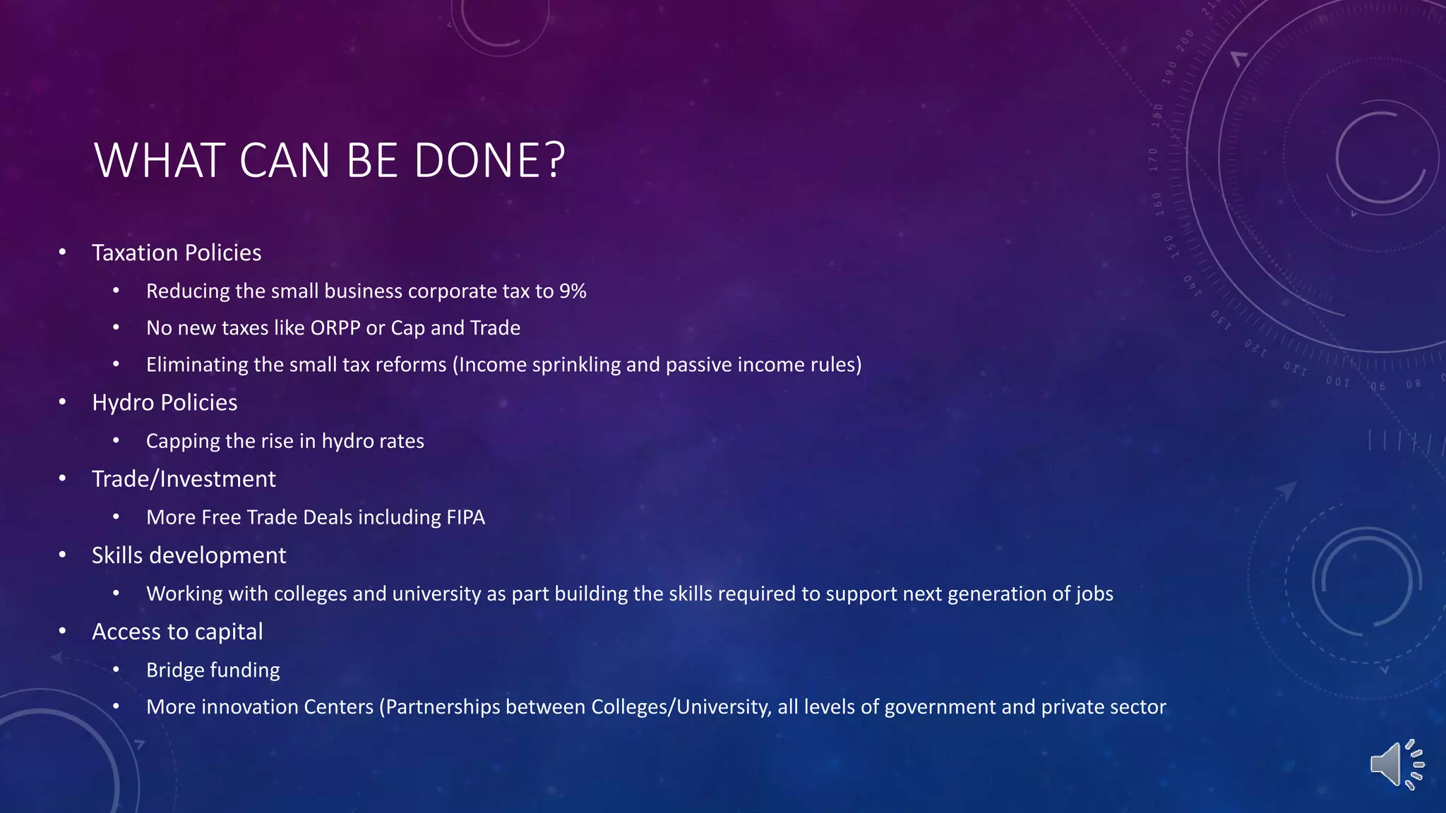 WHAT CAN BE DONE?
• Taxation Policies
• Reducing the small business corporate tax to 9%
• No new taxes like ORPP or Cap and Trade
• Eliminating the small tax reforms (Income sprinkling and passive income rules)
• Hydro Policies
• Capping the rise in hydro rates
• Trade/Investment
• More Free Trade Deals including FIPA
• Skills development
• Working with colleges and university as part building the skills required to support next generation of jobs
• Access to capital
• Bridge funding
• More innovation Centers (Partnerships between Colleges/University, all levels of government and private sector
 