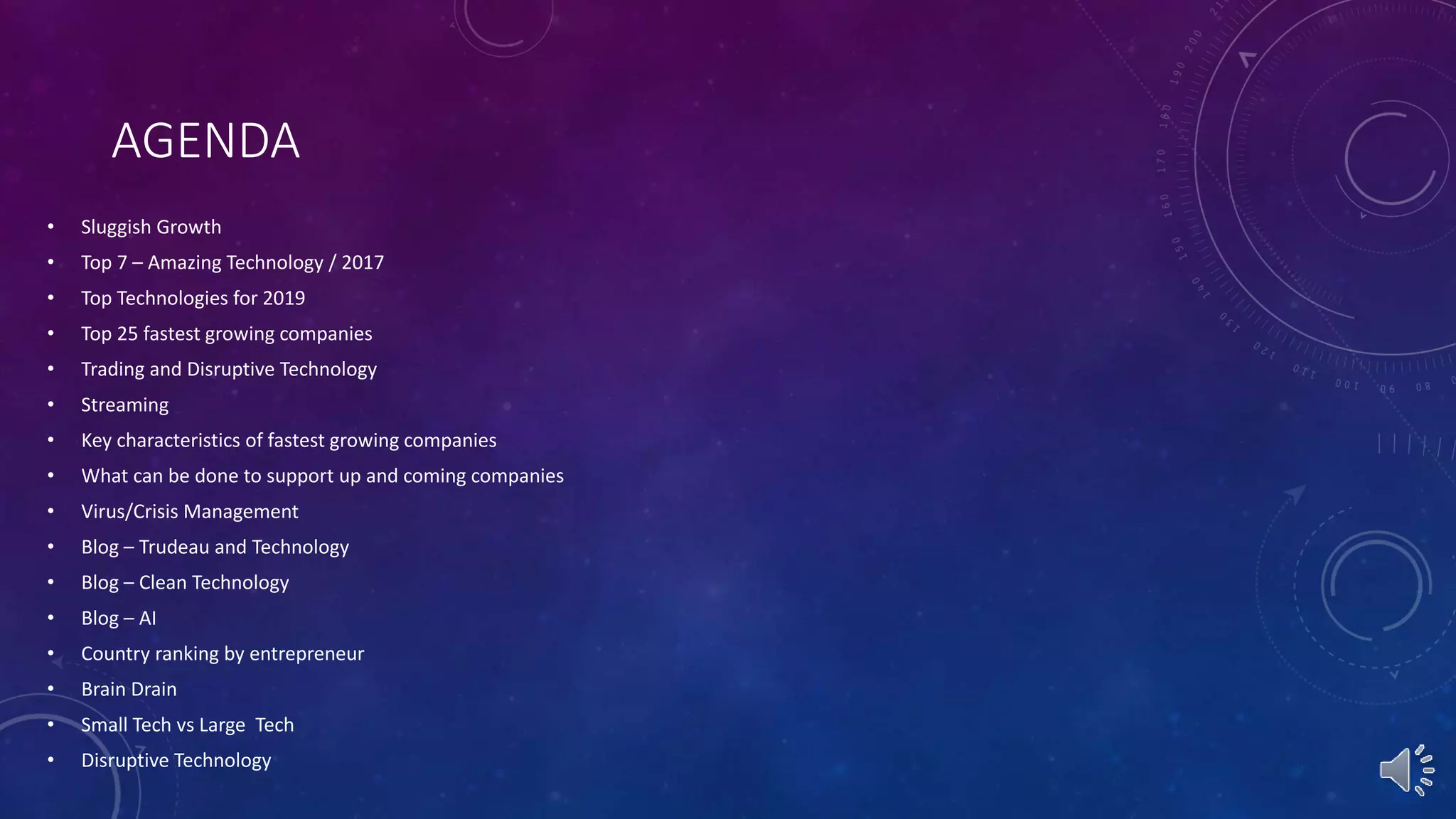 AGENDA
• Sluggish Growth
• Top 7 – Amazing Technology / 2017
• Top Technologies for 2019
• Top 25 fastest growing companies
• Trading and Disruptive Technology
• Streaming
• Key characteristics of fastest growing companies
• What can be done to support up and coming companies
• Virus/Crisis Management
• Blog – Trudeau and Technology
• Blog – Clean Technology
• Blog – AI
• Country ranking by entrepreneur
• Brain Drain
• Small Tech vs Large Tech
• Disruptive Technology
 