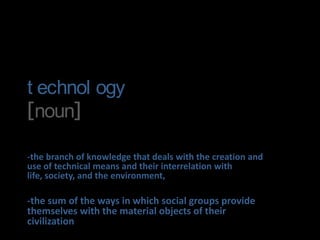 technology[noun] -the branch of knowledge that deals with the creation and use of technical means and their interrelation with life, society, and the environment, -the sum of the ways in which social groups provide themselves with the material objects of their civilization 